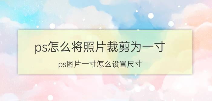 ps怎么将照片裁剪为一寸 ps图片一寸怎么设置尺寸？